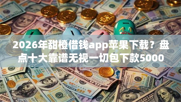 2026年甜橙借钱app苹果下载？盘点十大靠谱无视一切包下款5000秒下款的app