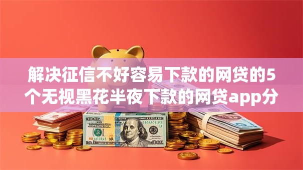 解决征信不好容易下款的网贷的5个无视黑花半夜下款的网贷app分享 解决征信不好容易下款的网贷的5个无视黑花半夜下款的网贷app分享
