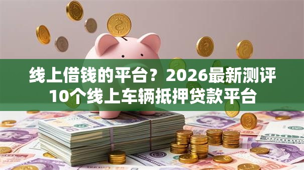 线上借钱的平台?2026最新测评10个线上车辆抵押贷款平台 线上借钱的平台?2026最新测评10个线上车辆抵押贷款平台