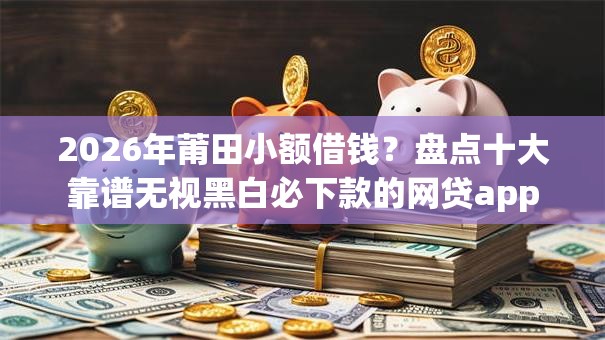 2026年莆田小额借钱?盘点十大靠谱无视黑白必下款的网贷app 2026年莆田小额借钱?盘点十大靠谱无视黑白必下款的网贷app