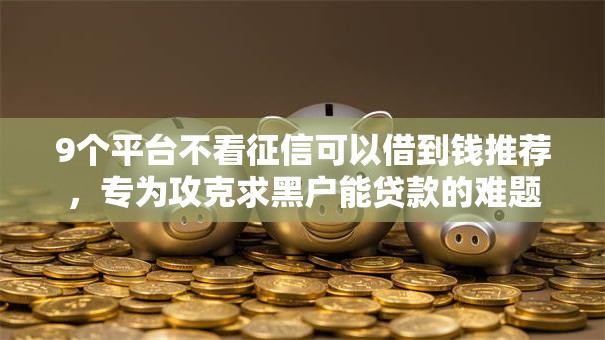 9个平台不看征信可以借到钱推荐,专为攻克求黑户能贷款的难题 9个平台不看征信可以借到钱推荐,专为攻克求黑户能贷款的难题