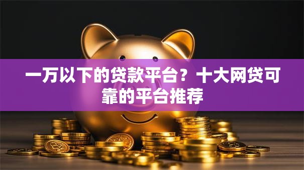 一万以下的贷款平台?十大网贷可靠的平台推荐 一万以下的贷款平台?十大网贷可靠的平台推荐