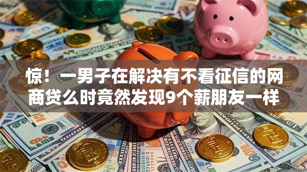 惊！一男子在解决有不看征信的网商贷么时竟然发现9个薪朋友一样的预支口子，事后分享了出来