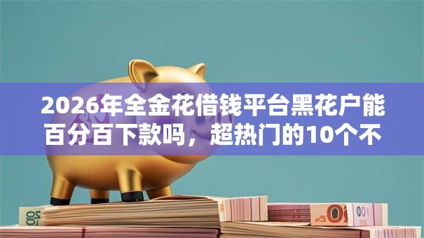 2026年全金花借钱平台黑花户能百分百下款吗,超热门的10个不看综合评分夜间直接能下款又正规的平台推荐 2026年全金花借钱平台黑花户能百分百下款吗,超热门的10个不看综合评分夜间直接能下款又正规的平台推荐
