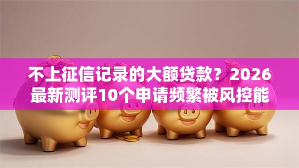 不上征信记录的大额贷款?2026最新测评10个申请频繁被风控能下的口子 不上征信记录的大额贷款?2026最新测评10个申请频繁被风控能下的口子