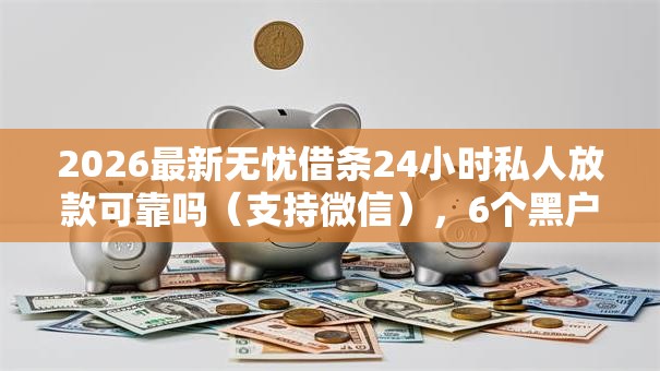 2026最新无忧借条24小时私人放款可靠吗（支持微信），6个黑户花户能下款的平台无私分享