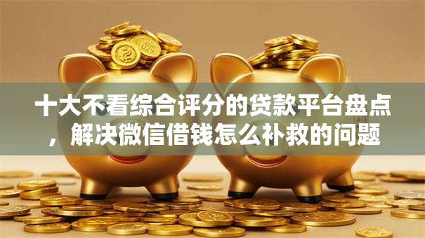 十大不看综合评分的贷款平台盘点，解决微信借钱怎么补救的问题