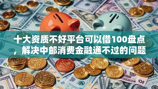 十大资质不好平台可以借100盘点,解决中邮消费金融通不过的问题 十大资质不好平台可以借100盘点,解决中邮消费金融通不过的问题