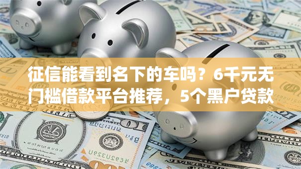征信能看到名下的车吗?6千元无门槛借款平台推荐,5个黑户贷款必下口子app盘点 征信能看到名下的车吗?6千元无门槛借款平台推荐,5个黑户贷款必下口子app盘点
