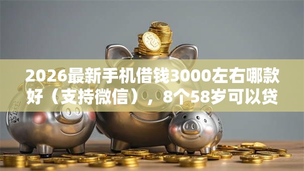 2026最新手机借钱3000左右哪款好（支持微信），8个58岁可以贷款的口子无私分享