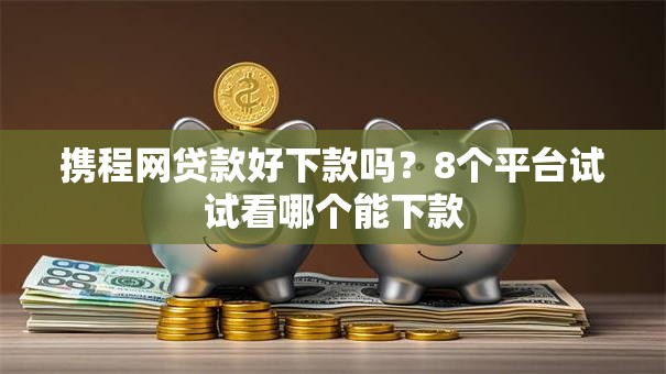 携程网贷款好下款吗?8个平台试试看哪个能下款 携程网贷款好下款吗?8个平台试试看哪个能下款