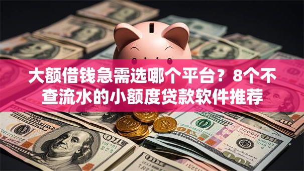 大额借钱急需选哪个平台？8个不查流水的小额度贷款软件推荐