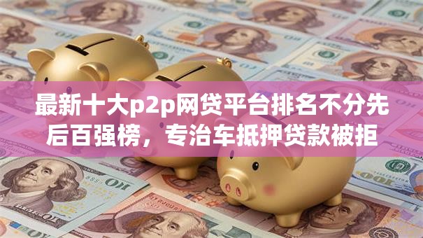 最新十大p2p网贷平台排名不分先后百强榜,专治车抵押贷款被拒咋回事 最新十大p2p网贷平台排名不分先后百强榜,专治车抵押贷款被拒咋回事