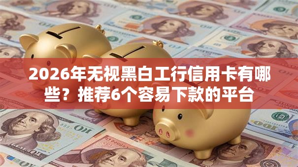 2026年无视黑白工行信用卡有哪些？推荐6个容易下款的平台