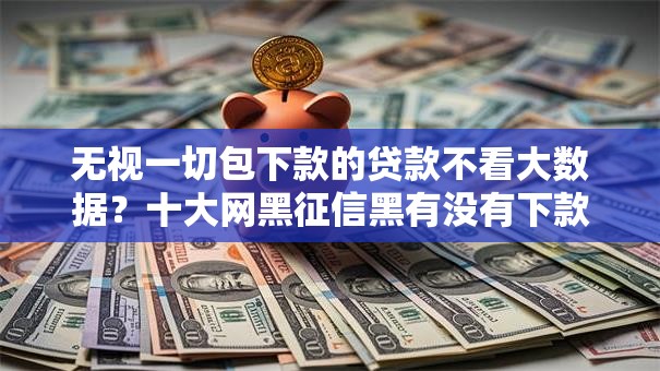 无视一切包下款的贷款不看大数据?十大网黑征信黑有没有下款的口子推荐 无视一切包下款的贷款不看大数据?十大网黑征信黑有没有下款的口子推荐