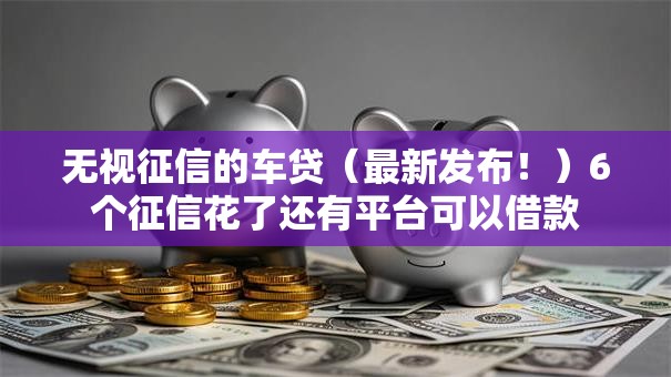 无视征信的车贷(最新发布!)6个征信花了还有平台可以借款 无视征信的车贷(最新发布!)6个征信花了还有平台可以借款