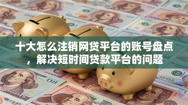 十大怎么注销网贷平台的账号盘点,解决短时间贷款平台的问题 十大怎么注销网贷平台的账号盘点,解决短时间贷款平台的问题
