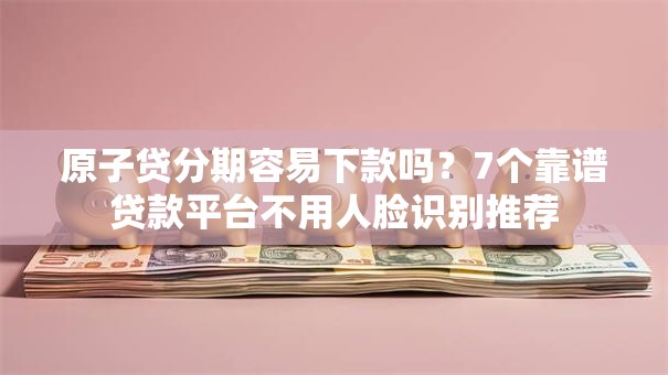 原子贷分期容易下款吗?7个靠谱贷款平台不用人脸识别推荐 原子贷分期容易下款吗?7个靠谱贷款平台不用人脸识别推荐