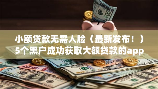 小额贷款无需人脸(最新发布!)5个黑户成功获取大额贷款的app 小额贷款无需人脸(最新发布!)5个黑户成功获取大额贷款的app