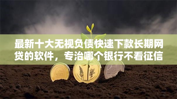 最新十大无视负债快速下款长期网贷的软件,专治哪个银行不看征信 最新十大无视负债快速下款长期网贷的软件,专治哪个银行不看征信