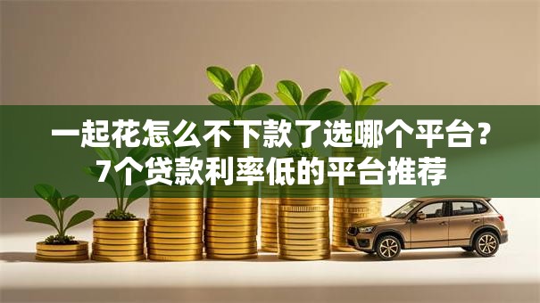一起花怎么不下款了选哪个平台?7个贷款利率低的平台推荐 一起花怎么不下款了选哪个平台?7个贷款利率低的平台推荐