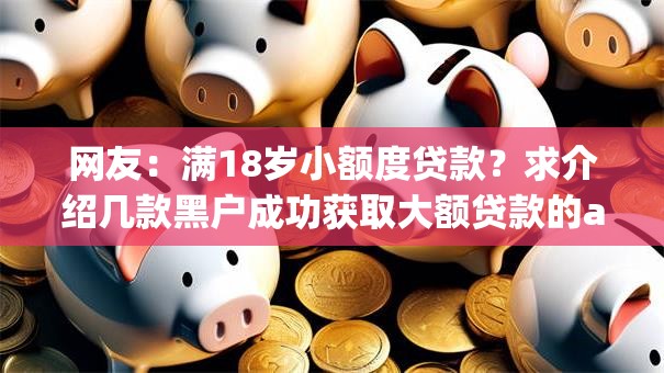 网友:满18岁小额度贷款?求介绍几款黑户成功获取大额贷款的app 网友:满18岁小额度贷款?求介绍几款黑户成功获取大额贷款的app