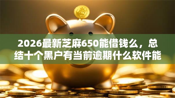 2026最新芝麻650能借钱么,总结十个黑户有当前逾期什么软件能做贷款! 2026最新芝麻650能借钱么,总结十个黑户有当前逾期什么软件能做贷款!
