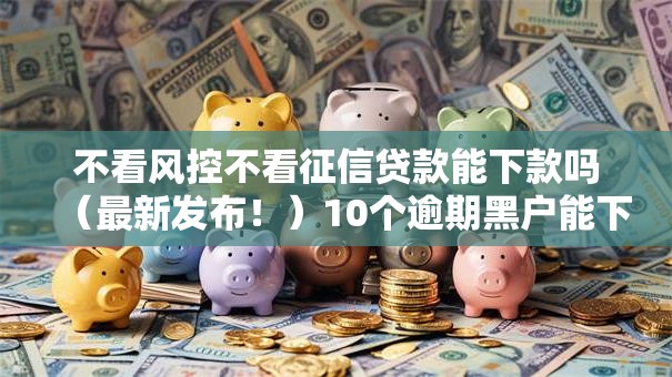 不看风控不看征信贷款能下款吗(最新发布!)10个逾期黑户能下款的新口子 不看风控不看征信贷款能下款吗(最新发布!)10个逾期黑户能下款的新口子