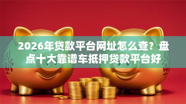 2026年贷款平台网址怎么查？盘点十大靠谱车抵押贷款平台好