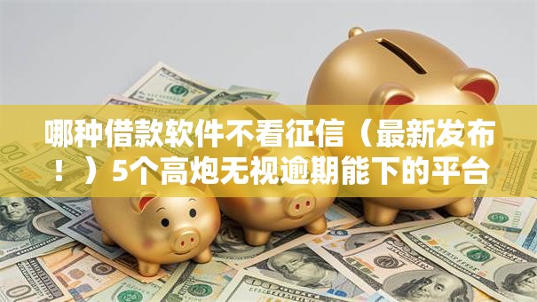 哪种借款软件不看征信（最新发布！）5个高炮无视逾期能下的平台
