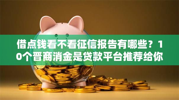 借点钱看不看征信报告有哪些?10个晋商消金是贷款平台推荐给你 借点钱看不看征信报告有哪些?10个晋商消金是贷款平台推荐给你
