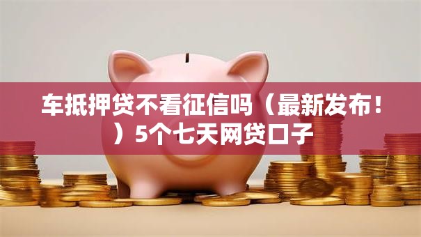 车抵押贷不看征信吗(最新发布!)5个七天网贷口子 车抵押贷不看征信吗(最新发布!)5个七天网贷口子