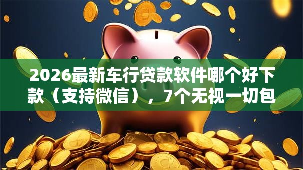 2026最新车行贷款软件哪个好下款（支持微信），7个无视一切包下款5000秒下款的软件无私分享