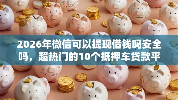 2026年微信可以提现借钱吗安全吗,超热门的10个抵押车贷款平台推荐 2026年微信可以提现借钱吗安全吗,超热门的10个抵押车贷款平台推荐
