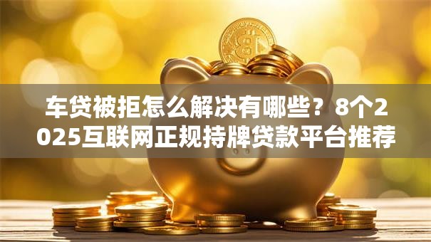 车贷被拒怎么解决有哪些？8个2025互联网正规持牌贷款平台推荐给你