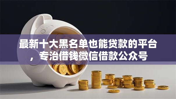最新十大黑名单也能贷款的平台,专治借钱微信借款公众号 最新十大黑名单也能贷款的平台,专治借钱微信借款公众号