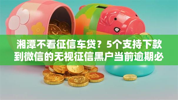 湘潭不看征信车贷?5个支持下款到微信的无视征信黑户当前逾期必下款的口子 湘潭不看征信车贷?5个支持下款到微信的无视征信黑户当前逾期必下款的口子