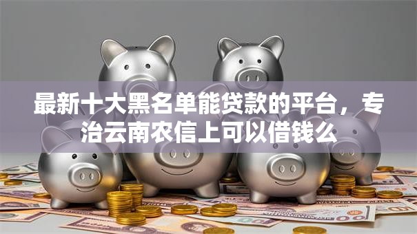 最新十大黑名单能贷款的平台,专治云南农信上可以借钱么 最新十大黑名单能贷款的平台,专治云南农信上可以借钱么