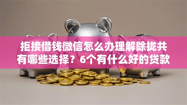 拒接借钱微信怎么办理解除拢共有哪些选择？6个有什么好的贷款平台详解