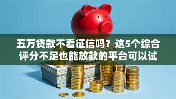 五万贷款不看征信吗？这5个综合评分不足也能放款的平台可以试试