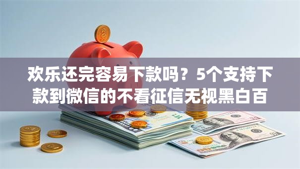 欢乐还完容易下款吗？5个支持下款到微信的不看征信无视黑白百分百下款网贷app