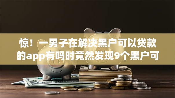 惊！一男子在解决黑户可以贷款的app有吗时竟然发现9个黑户可以下的贷款app，事后分享了出来
