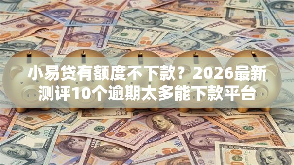 小易贷有额度不下款？2026最新测评10个逾期太多能下款平台