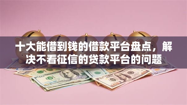 十大能借到钱的借款平台盘点，解决不看征信的贷款平台的问题