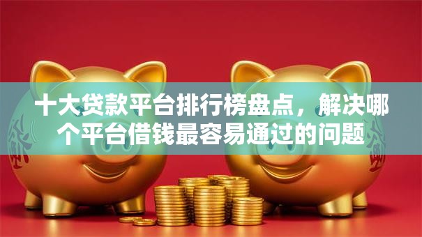 十大贷款平台排行榜盘点，解决哪个平台借钱最容易通过的问题