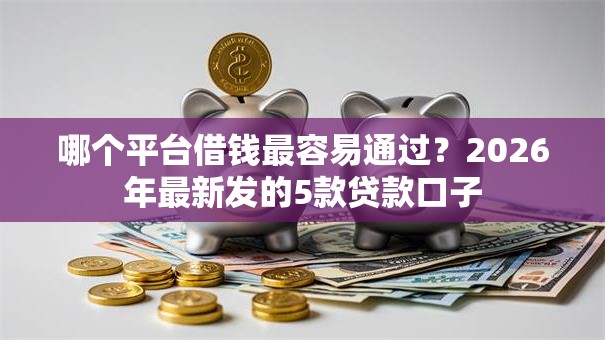 哪个平台借钱最容易通过?2026年最新发的5款贷款口子 哪个平台借钱最容易通过?2026年最新发的5款贷款口子