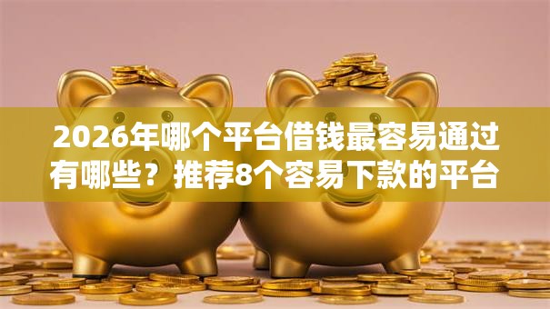 2026年哪个平台借钱最容易通过有哪些?推荐8个容易下款的平台 2026年哪个平台借钱最容易通过有哪些?推荐8个容易下款的平台