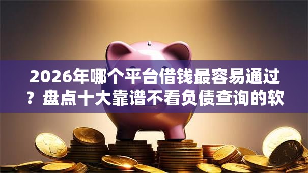 2026年哪个平台借钱最容易通过？盘点十大靠谱不看负债查询的软件