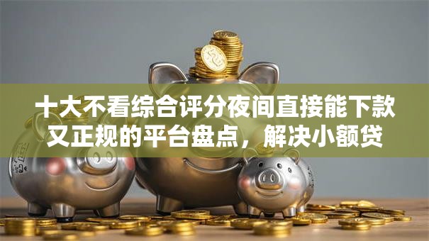 十大不看综合评分夜间直接能下款又正规的平台盘点，解决小额贷款哪里最可靠的问题