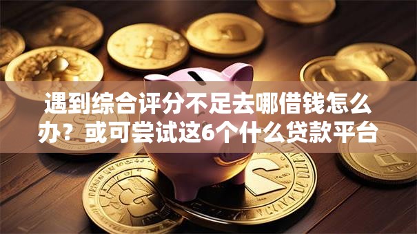 遇到综合评分不足去哪借钱怎么办？或可尝试这6个什么贷款平台利息最低